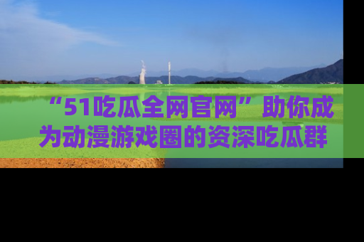 “51吃瓜全网官网”助你成为动漫游戏圈的资深吃瓜群众!