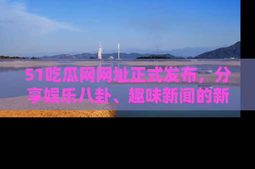 51吃瓜网网址正式发布，分享娱乐八卦、趣味新闻的新平台