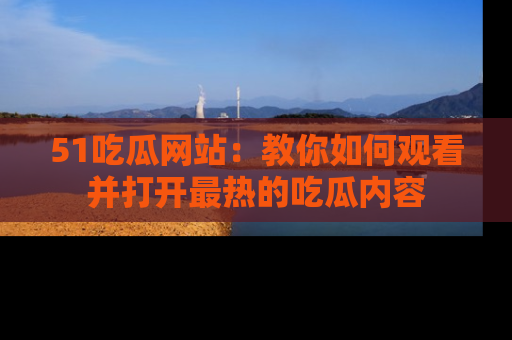 51吃瓜网站：教你如何观看并打开最热的吃瓜内容