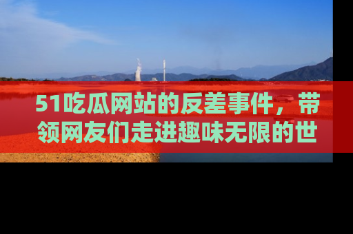 51吃瓜网站的反差事件，带领网友们走进趣味无限的世界