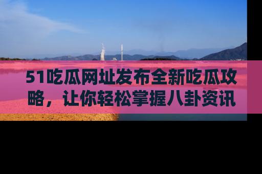 51吃瓜网址发布全新吃瓜攻略，让你轻松掌握八卦资讯！