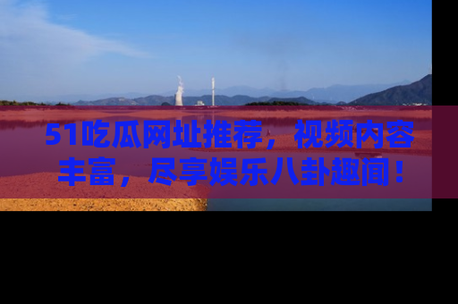 51吃瓜网址推荐，视频内容丰富，尽享娱乐八卦趣闻！