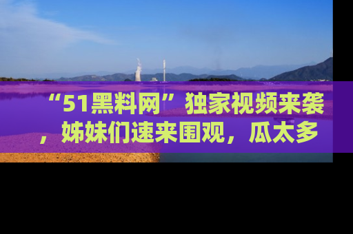 “51黑料网”独家视频来袭，姊妹们速来围观，瓜太多简直停不下来！