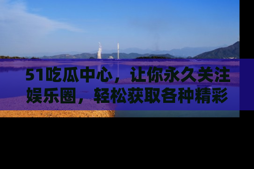 51吃瓜中心，让你永久关注娱乐圈，轻松获取各种精彩的吃瓜信息！