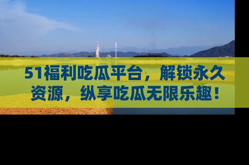 51福利吃瓜平台，解锁永久资源，纵享吃瓜无限乐趣！