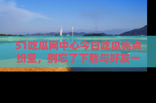 51吃瓜网中心今日吃瓜亮点纷呈，别忘了下载与好友一同分享！