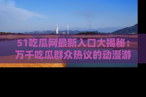 51吃瓜网最新入口大揭秘：万千吃瓜群众热议的动漫游戏事件
