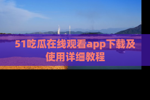 51吃瓜在线观看app下载及使用详细教程
