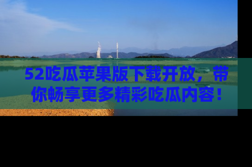 52吃瓜苹果版下载开放，带你畅享更多精彩吃瓜内容！