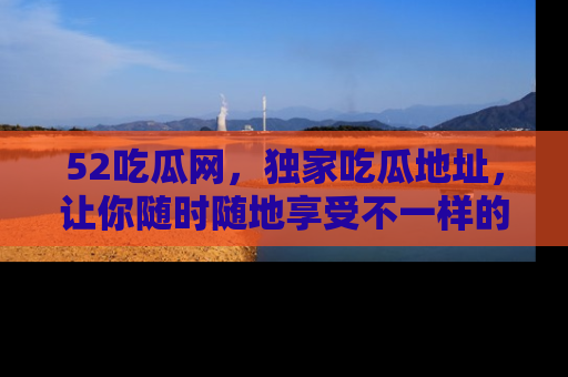 52吃瓜网，独家吃瓜地址，让你随时随地享受不一样的观看体验！