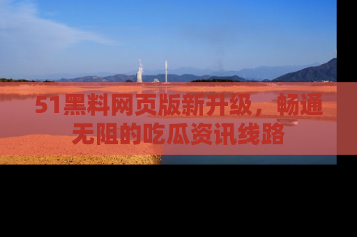 51黑料网页版新升级，畅通无阻的吃瓜资讯线路