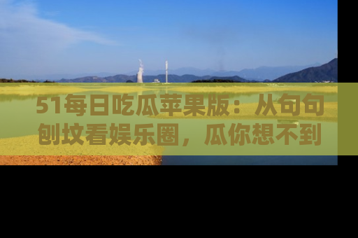 51每日吃瓜苹果版：从句句刨坟看娱乐圈，瓜你想不到的精彩纷呈！