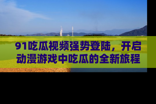 91吃瓜视频强势登陆,开启动漫游戏中吃瓜的全新旅程!