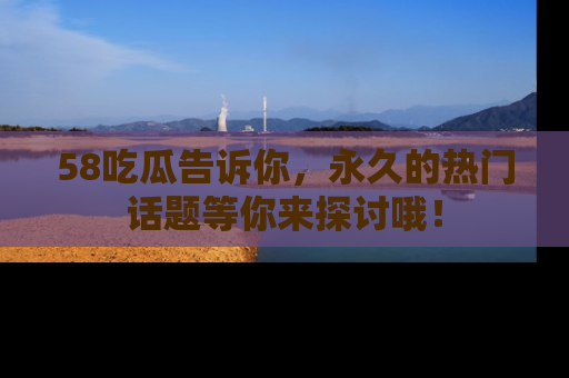 58吃瓜告诉你，永久的热门话题等你来探讨哦！