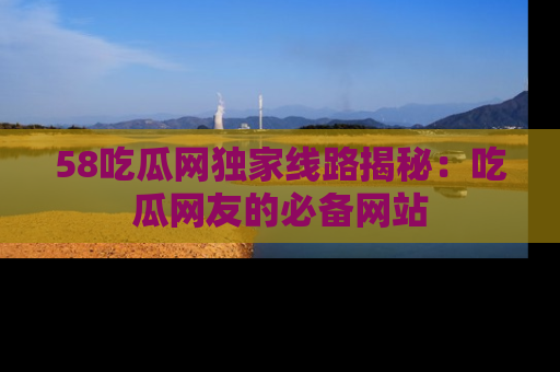 58吃瓜网独家线路揭秘：吃瓜网友的必备网站