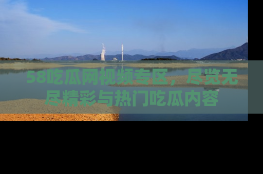 58吃瓜网视频专区，尽览无尽精彩与热门吃瓜内容
