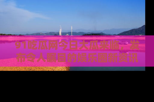 91吃瓜网今日大瓜来临,发布令人瞩目的娱乐圈新资讯!