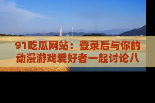 91吃瓜网站：登录后与你的动漫游戏爱好者一起讨论八卦！