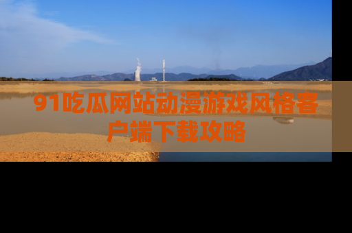 91吃瓜网站动漫游戏风格客户端下载攻略