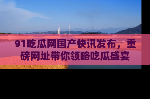 91吃瓜网国产快讯发布，重磅网址带你领略吃瓜盛宴