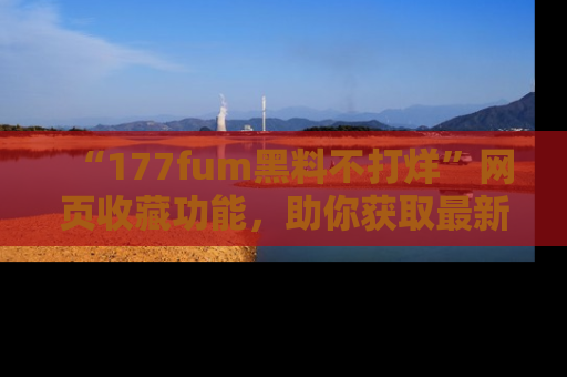 “177fum黑料不打烊”网页收藏功能,助你获取最新黑料动态