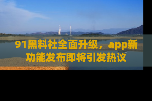 91黑料社全面升级，app新功能发布即将引发热议