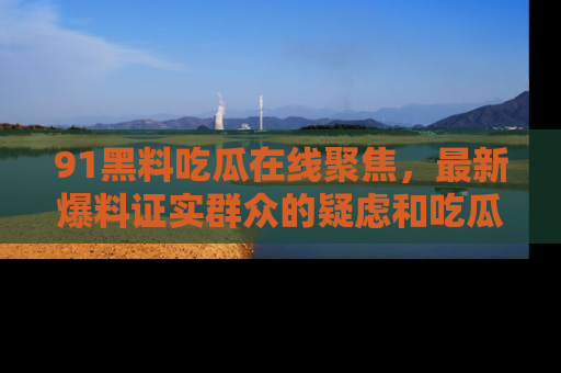 91黑料吃瓜在线聚焦，最新爆料证实群众的疑虑和吃瓜乐趣！