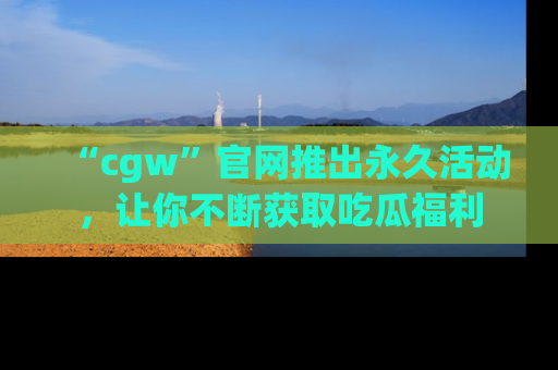 “cgw”官网推出永久活动,让你不断获取吃瓜福利
