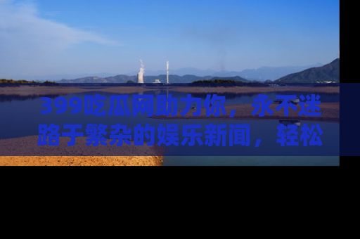 399吃瓜网助力你,永不迷路于繁杂的娱乐新闻,轻松追踪热点!