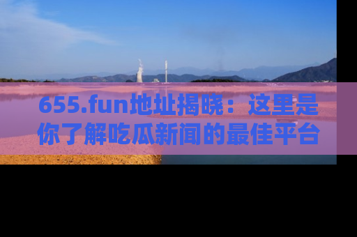 655.fun地址揭晓:这里是你了解吃瓜新闻的最佳平台,快来探索吧!
