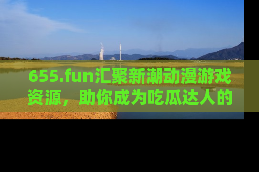655.fun汇聚新潮动漫游戏资源,助你成为吃瓜达人的必备平台!