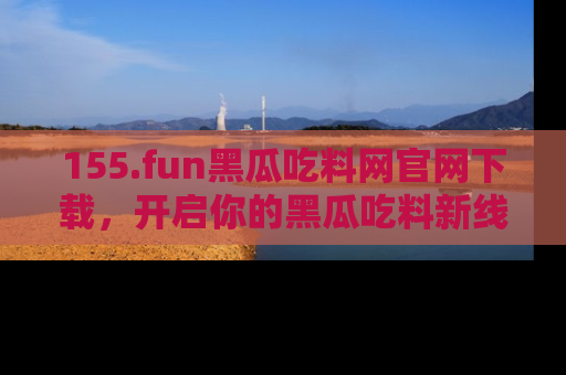 155.fun黑瓜吃料网官网下载,开启你的黑瓜吃料新线路,轻松找到入口!
