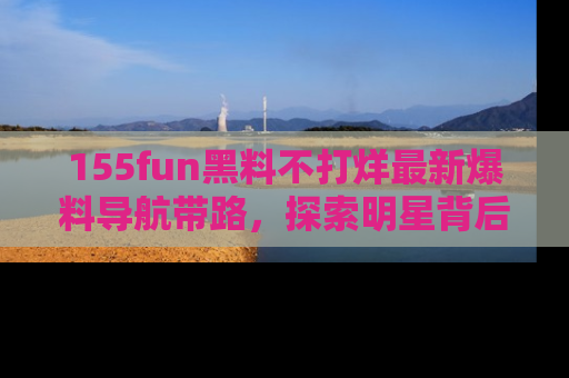155fun黑料不打烊最新爆料导航带路,探索明星背后的秘密