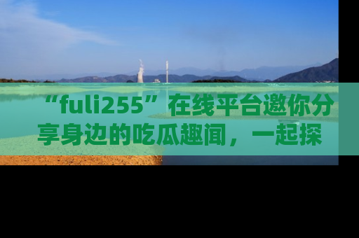 “fuli255”在线平台邀你分享身边的吃瓜趣闻,一起探索生活的小秘密!