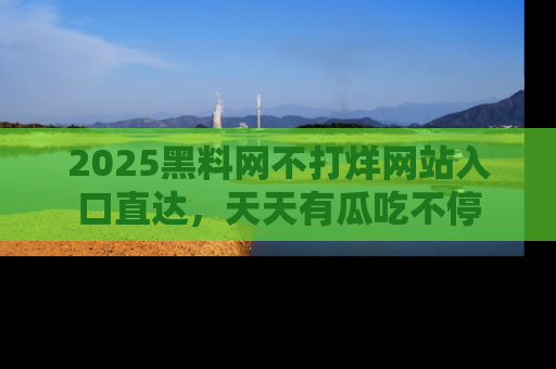 2025黑料网不打烊网站入口直达,天天有瓜吃不停