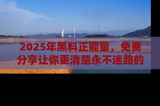2025年黑料正能量,免费分享让你更清楚永不迷路的真相!