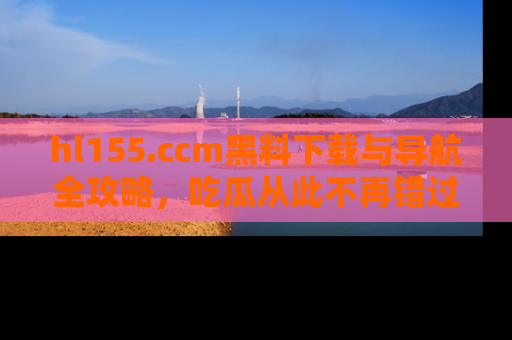 hl155.ccm黑料下载与导航全攻略,吃瓜从此不再错过任何热点