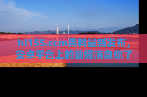 hl155.ccm黑料最新发布,安卓平台上的劲爆消息你了解了吗?