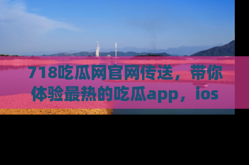 718吃瓜网官网传送,带你体验最热的吃瓜app,ios用户必备哦!