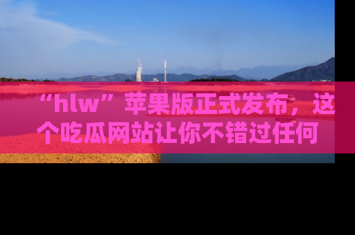 “hlw”苹果版正式发布,这个吃瓜网站让你不错过任何热议话题!