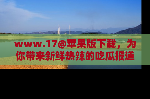 www.17@苹果版下载，为你带来新鲜热辣的吃瓜报道，尽情享受！