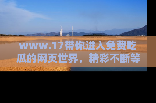 www.17带你进入免费吃瓜的网页世界,精彩不断等着你!