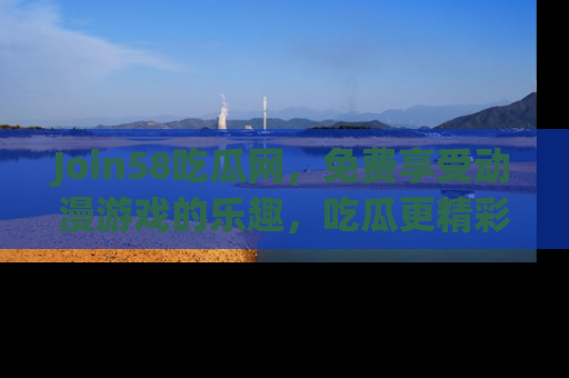 Join58吃瓜网,免费享受动漫游戏的乐趣,吃瓜更精彩!