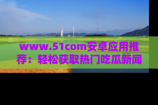 www.51com安卓应用推荐：轻松获取热门吃瓜新闻的秘诀