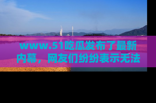 www.51吃瓜发布了最新内幕，网友们纷纷表示无法接受！