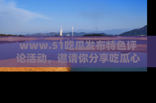 www.51吃瓜发布特色评论活动，邀请你分享吃瓜心得与看法！
