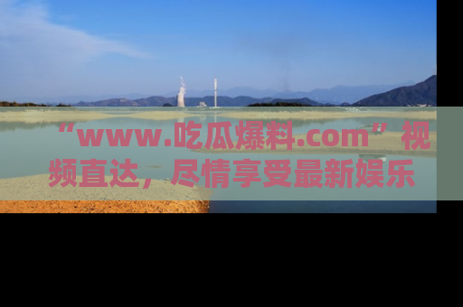 “www.吃瓜爆料.com”视频直达,尽情享受最新娱乐圈的吃瓜盛宴!
