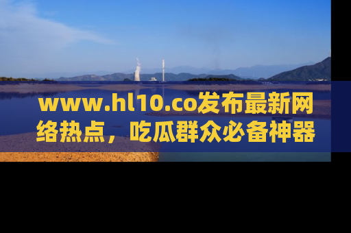www.hl10.co发布最新网络热点,吃瓜群众必备神器