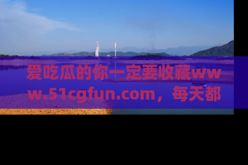 爱吃瓜的你一定要收藏www.51cgfun.com，每天都能发布精彩点评！
