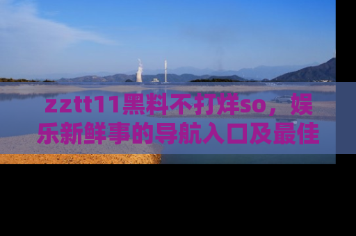zztt11黑料不打烊so，娱乐新鲜事的导航入口及最佳浏览线路推荐
